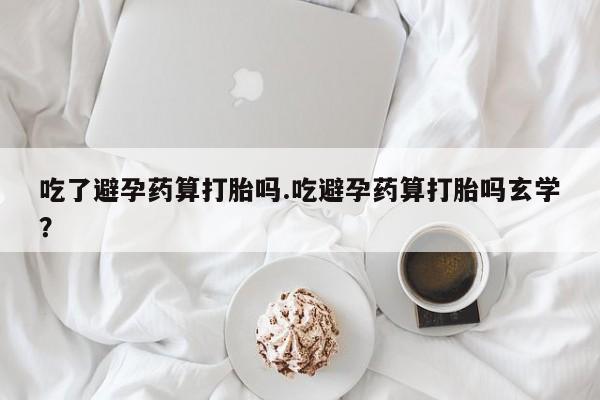 网上哪里有卖打胎药的联系方式吃了避孕药算打胎吗.吃避孕药算打胎吗玄学？
