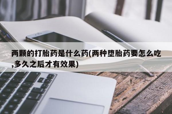 网上哪里有卖打胎药的联系方式两颗的打胎药是什么药(两种堕胎药要怎么吃,多久之后才有效果)