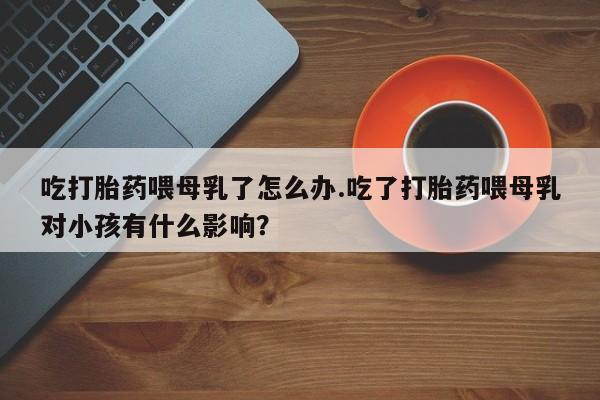 网上哪里有卖打胎药的联系方式吃打胎药喂母乳了怎么办.吃了打胎药喂母乳对小孩有什么影响？