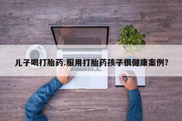 网上哪里有卖打胎药的联系方式儿子喝打胎药.服用打胎药孩子很健康案例？