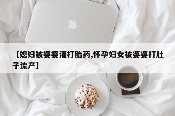 网上哪里有卖打胎药的联系方式【媳妇被婆婆灌打胎药,怀孕妇女被婆婆打肚子流产】