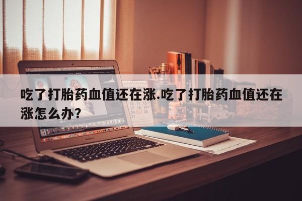 网上哪里有卖打胎药的联系方式吃了打胎药血值还在涨.吃了打胎药血值还在涨怎么办？