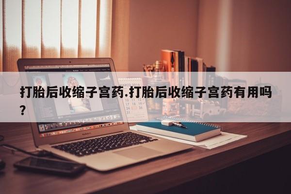 网上哪里有卖打胎药的联系方式打胎后收缩子宫药.打胎后收缩子宫药有用吗？