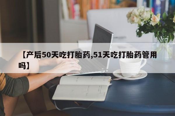 网上哪里有卖打胎药的联系方式【产后50天吃打胎药,51天吃打胎药管用吗】