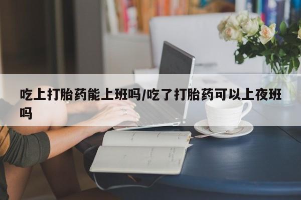 网上哪里有卖打胎药的联系方式吃上打胎药能上班吗/吃了打胎药可以上夜班吗