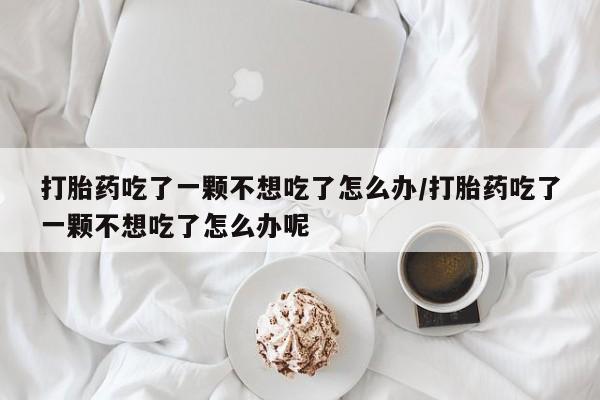 网上哪里有卖打胎药的联系方式打胎药吃了一颗不想吃了怎么办/打胎药吃了一颗不想吃了怎么办呢
