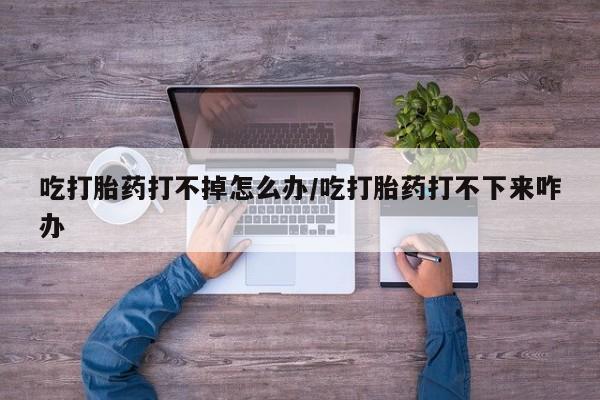 网上哪里有卖打胎药的联系方式吃打胎药打不掉怎么办/吃打胎药打不下来咋办