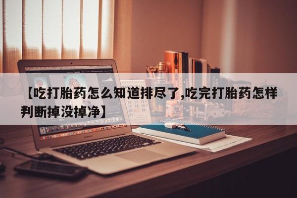 网上哪里有卖打胎药的联系方式【吃打胎药怎么知道排尽了,吃完打胎药怎样判断掉没掉净】