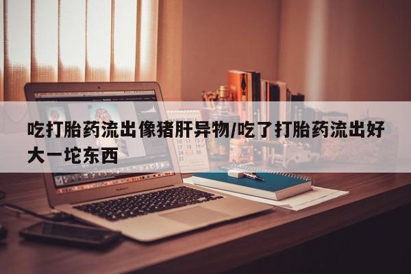 网上哪里有卖打胎药的联系方式吃打胎药流出像猪肝异物/吃了打胎药流出好大一坨东西