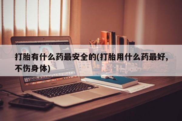 网上哪里有卖打胎药的联系方式打胎有什么药最安全的(打胎用什么药最好,不伤身体)