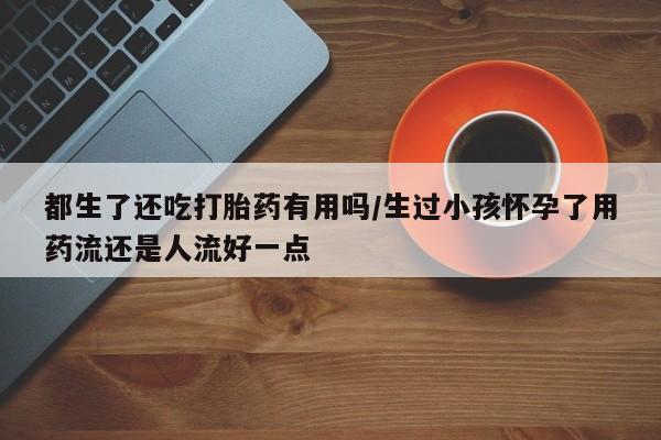 网上哪里有卖打胎药的联系方式都生了还吃打胎药有用吗/生过小孩怀孕了用药流还是人流好一点
