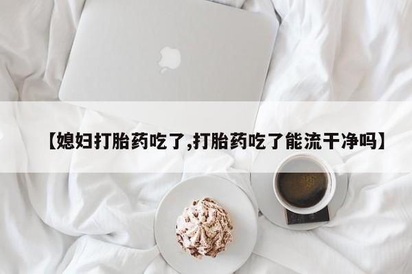 网上哪里有卖打胎药的联系方式【媳妇打胎药吃了,打胎药吃了能流干净吗】