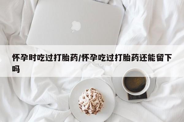 网上哪里有卖打胎药的联系方式怀孕时吃过打胎药/怀孕吃过打胎药还能留下吗