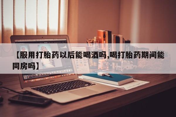 网上哪里有卖打胎药的联系方式【服用打胎药以后能喝酒吗,喝打胎药期间能同房吗】