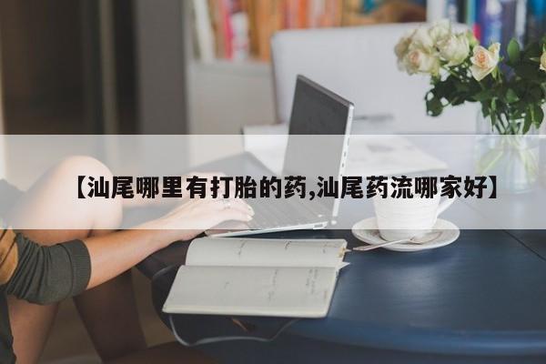 网上哪里有卖打胎药的联系方式【汕尾哪里有打胎的药,汕尾药流哪家好】