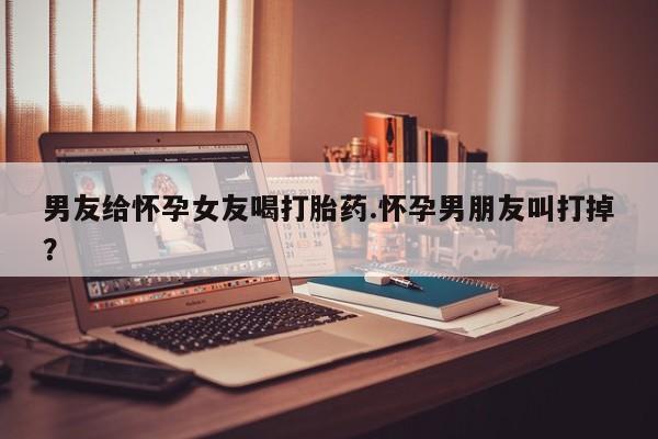 网上哪里有卖打胎药的联系方式男友给怀孕女友喝打胎药.怀孕男朋友叫打掉？