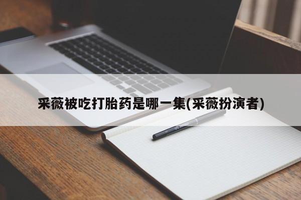 网上哪里有卖打胎药的联系方式采薇被吃打胎药是哪一集(采薇扮演者)