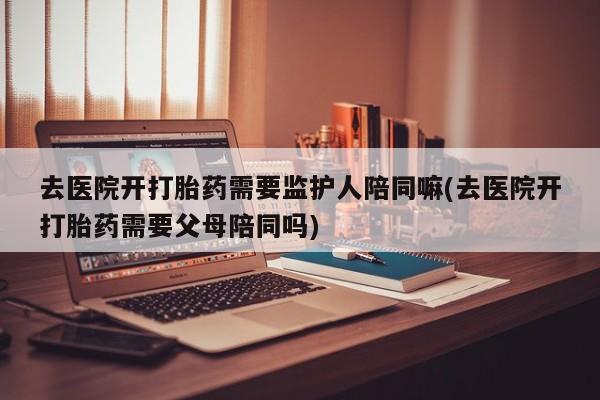 网上哪里有卖打胎药的联系方式去医院开打胎药需要监护人陪同嘛(去医院开打胎药需要父母陪同吗)