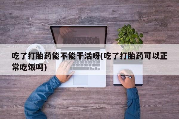 网上哪里有卖打胎药的联系方式吃了打胎药能不能干活呀(吃了打胎药可以正常吃饭吗)