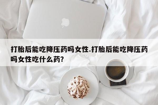 网上哪里有卖打胎药的联系方式打胎后能吃降压药吗女性.打胎后能吃降压药吗女性吃什么药？