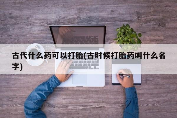 网上哪里有卖打胎药的联系方式古代什么药可以打胎(古时候打胎药叫什么名字)