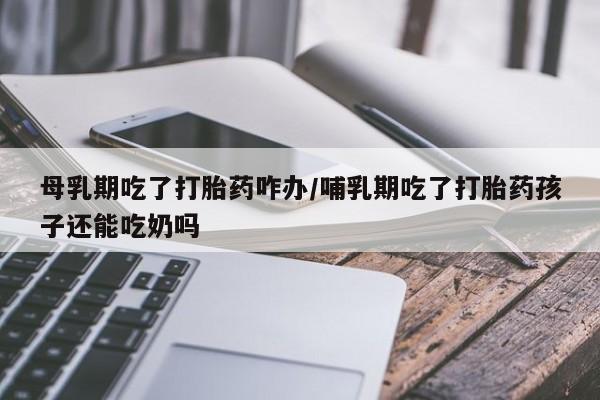 网上哪里有卖打胎药的联系方式母乳期吃了打胎药咋办/哺乳期吃了打胎药孩子还能吃奶吗