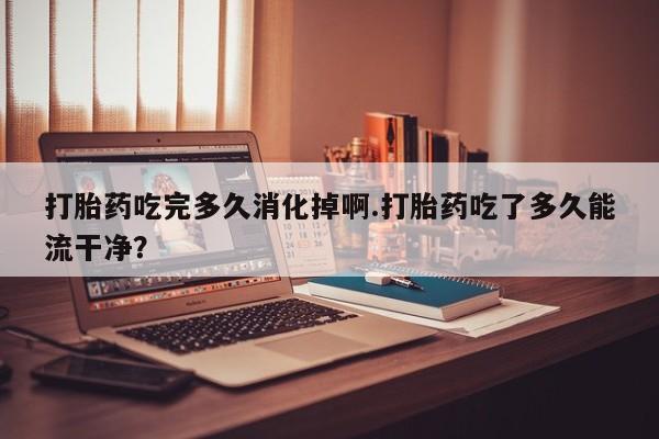 网上哪里有卖打胎药的联系方式打胎药吃完多久消化掉啊.打胎药吃了多久能流干净？