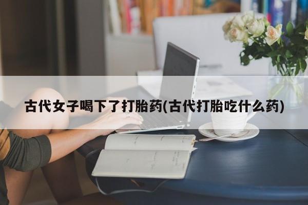 网上哪里有卖打胎药的联系方式古代女子喝下了打胎药(古代打胎吃什么药)