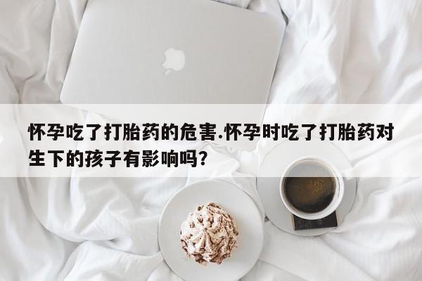 网上哪里有卖打胎药的联系方式怀孕吃了打胎药的危害.怀孕时吃了打胎药对生下的孩子有影响吗?