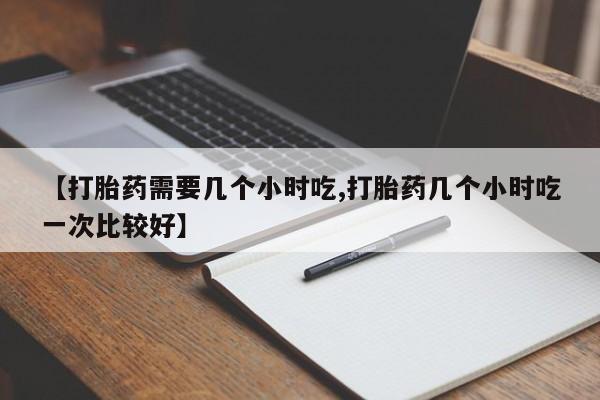 网上哪里有卖打胎药的联系方式【打胎药需要几个小时吃,打胎药几个小时吃一次比较好】