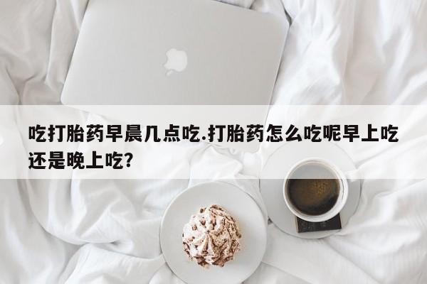 网上哪里有卖打胎药的联系方式吃打胎药早晨几点吃.打胎药怎么吃呢早上吃还是晚上吃？