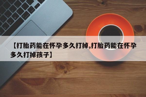 网上哪里有卖打胎药的联系方式【打胎药能在怀孕多久打掉,打胎药能在怀孕多久打掉孩子】