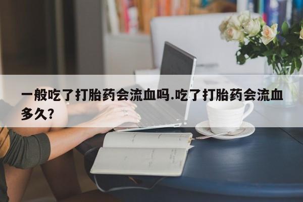 网上哪里有卖打胎药的联系方式一般吃了打胎药会流血吗.吃了打胎药会流血多久？