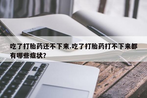 网上哪里有卖打胎药的联系方式吃了打胎药还不下来.吃了打胎药打不下来都有哪些症状？