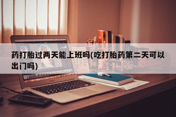网上哪里有卖打胎药的联系方式药打胎过两天能上班吗(吃打胎药第二天可以出门吗)