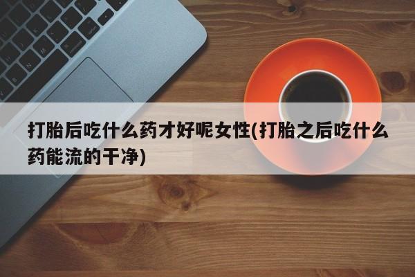 网上哪里有卖打胎药的联系方式打胎后吃什么药才好呢女性(打胎之后吃什么药能流的干净)