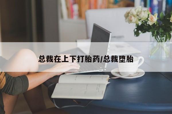 网上哪里有卖打胎药的联系方式总裁在上下打胎药/总裁堕胎