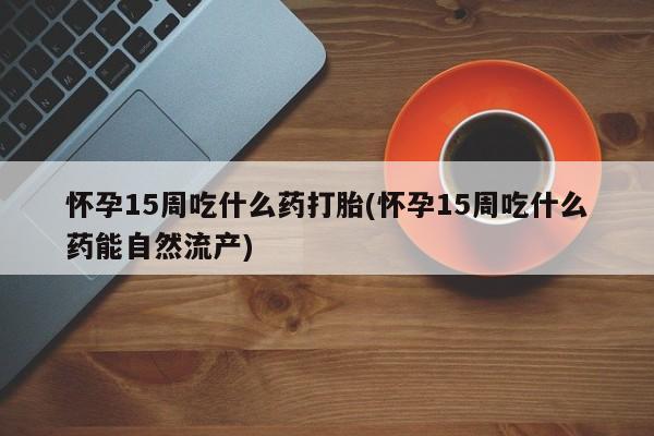 网上哪里有卖打胎药的联系方式怀孕15周吃什么药打胎(怀孕15周吃什么药能自然流产)
