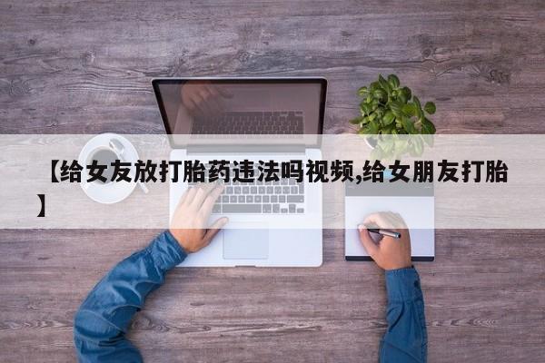 网上哪里有卖打胎药的联系方式【给女友放打胎药违法吗视频,给女朋友打胎】