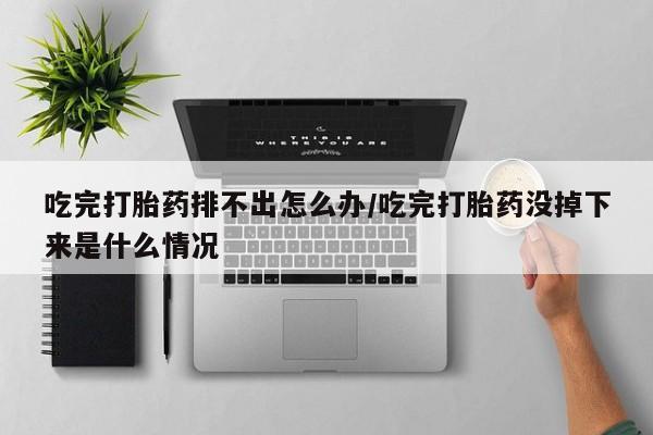 网上哪里有卖打胎药的联系方式吃完打胎药排不出怎么办/吃完打胎药没掉下来是什么情况