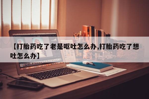 网上哪里有卖打胎药的联系方式【打胎药吃了老是呕吐怎么办,打胎药吃了想吐怎么办】