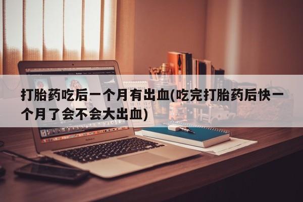 网上哪里有卖打胎药的联系方式打胎药吃后一个月有出血(吃完打胎药后快一个月了会不会大出血)