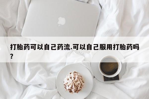 网上哪里有卖打胎药的联系方式打胎药可以自己药流.可以自己服用打胎药吗？