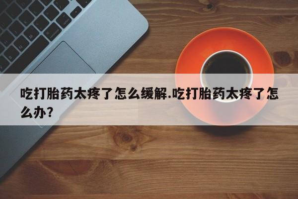 网上哪里有卖打胎药的联系方式吃打胎药太疼了怎么缓解.吃打胎药太疼了怎么办？
