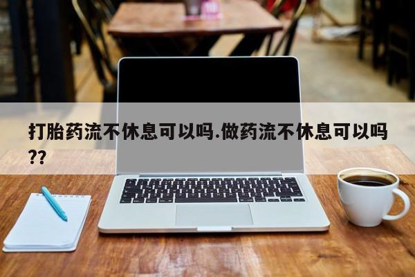 网上哪里有卖打胎药的联系方式打胎药流不休息可以吗.做药流不休息可以吗?？